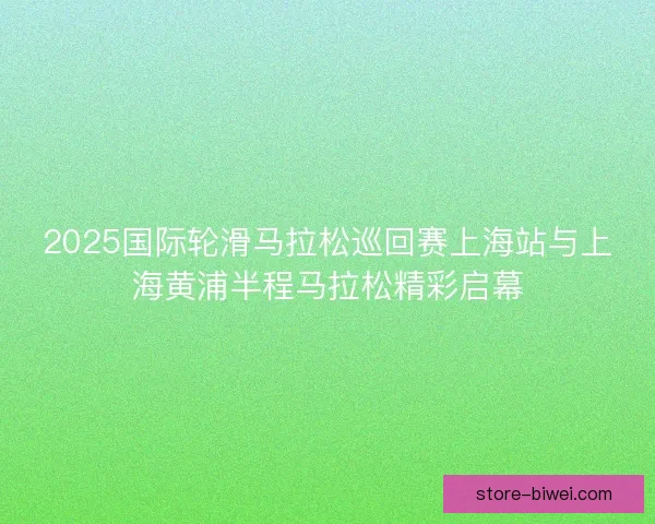 2025国际轮滑马拉松巡回赛上海站与上海黄浦半程马拉松精彩启幕